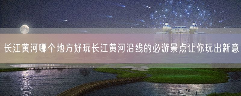 <strong>长江黄河哪个地方好玩长江黄河沿线的必游景点让你玩出新意</strong>